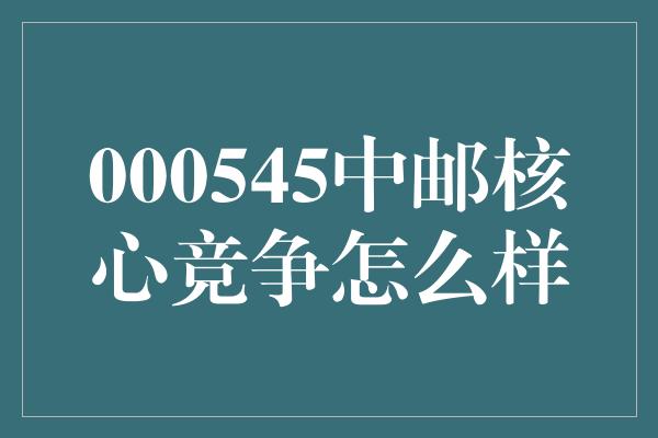 000545中邮核心竞争怎么样