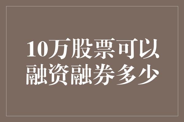 10万股票可以融资融券多少