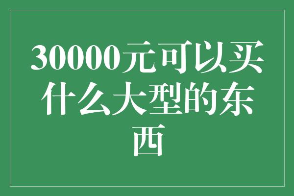 30000元可以买什么大型的东西