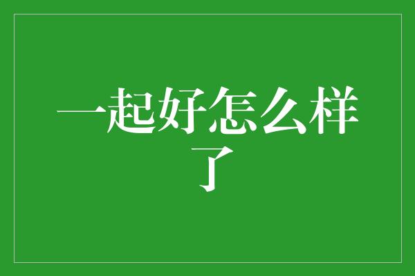 一起好怎么样了