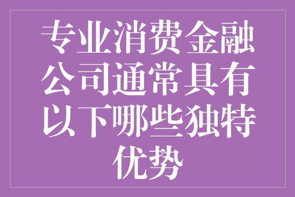 专业消费金融公司通常具有以下哪些独特优势