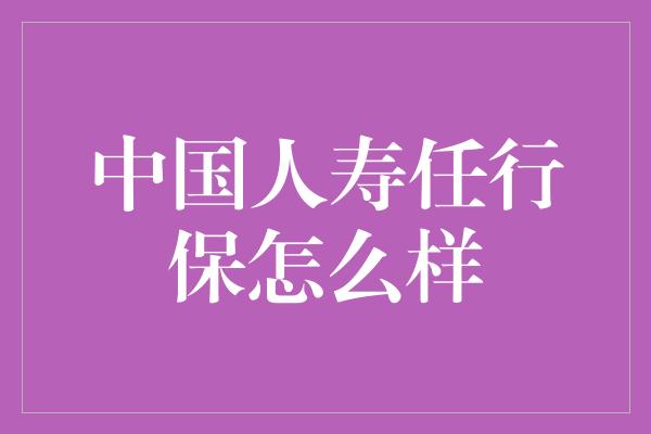 中国人寿任行保怎么样