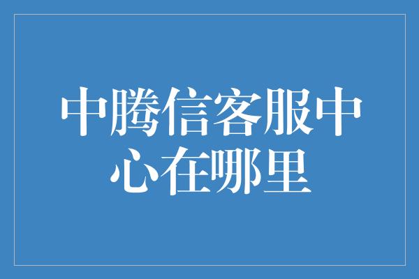 中腾信客服中心在哪里