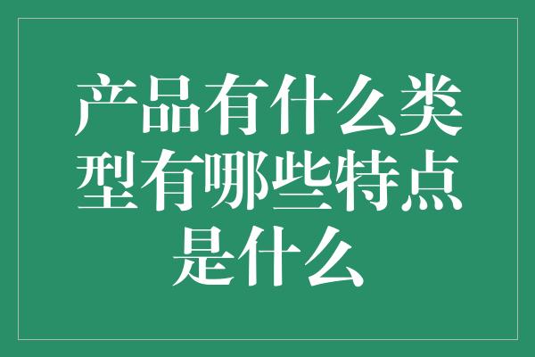 产品有什么类型有哪些特点是什么