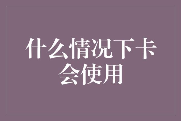 什么情况下卡会使用