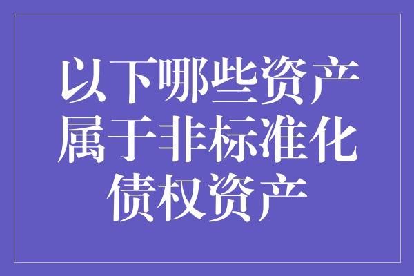 以下哪些资产属于非标准化债权资产