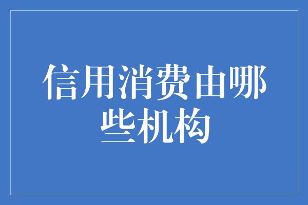 信用消费由哪些机构