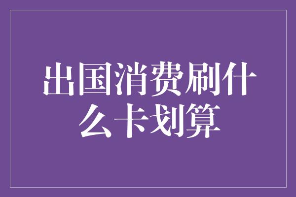 出国消费刷什么卡划算