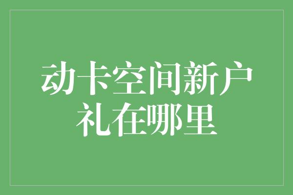 动卡空间新户礼在哪里