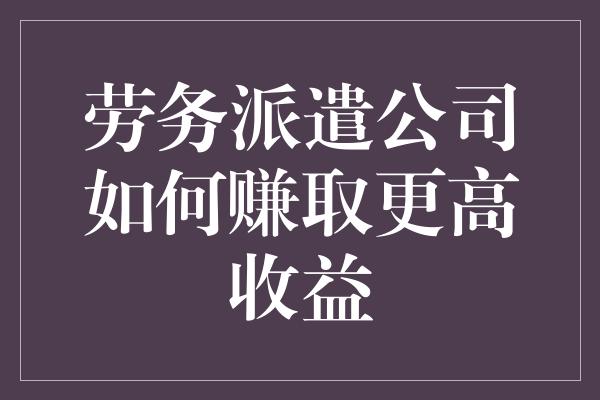 劳务派遣公司如何赚取更高收益