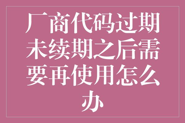 厂商代码过期未续期之后需要再使用怎么办