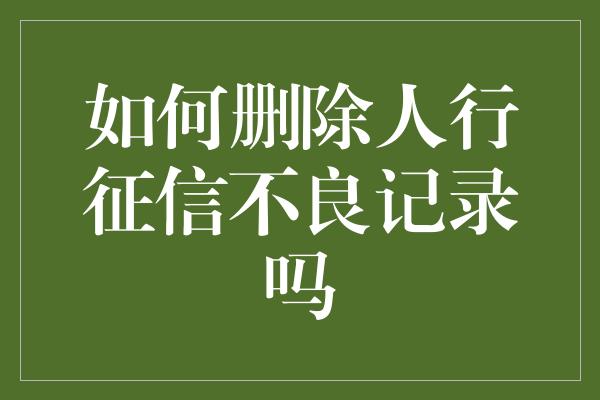 如何删除人行征信不良记录吗