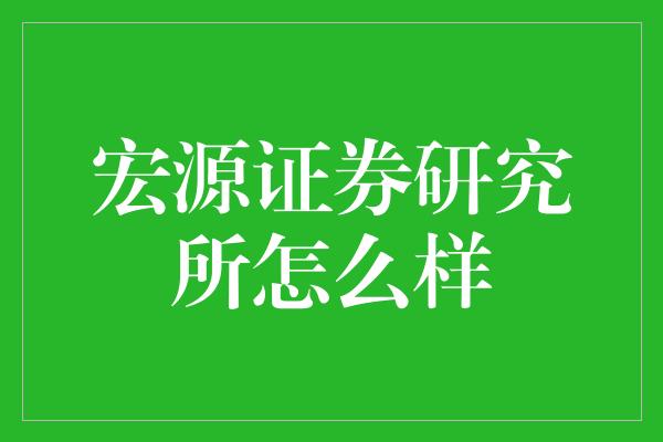 宏源证券研究所怎么样