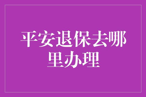 平安退保去哪里办理