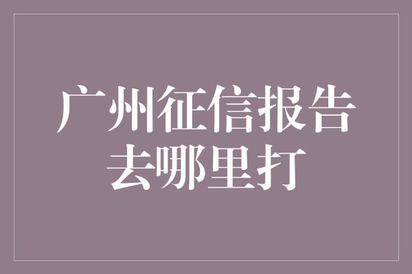 广州征信报告去哪里打