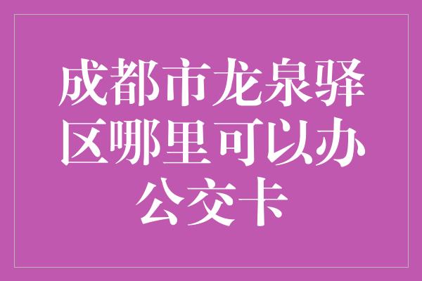 成都市龙泉驿区哪里可以办公交卡