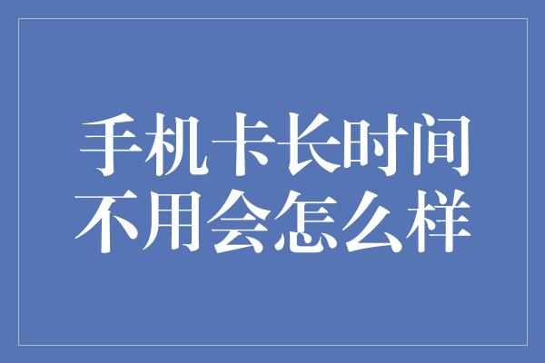 手机卡长时间不用会怎么样