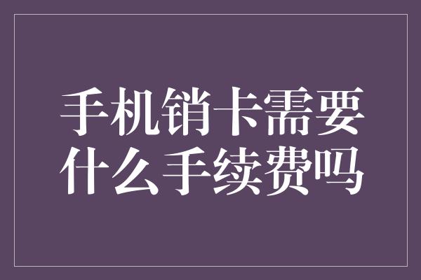 手机销卡需要什么手续费吗