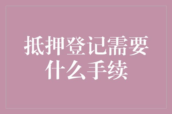 抵押登记需要什么手续