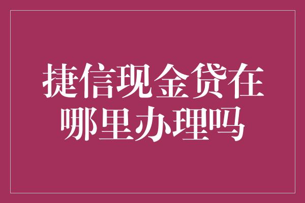 捷信现金贷在哪里办理吗