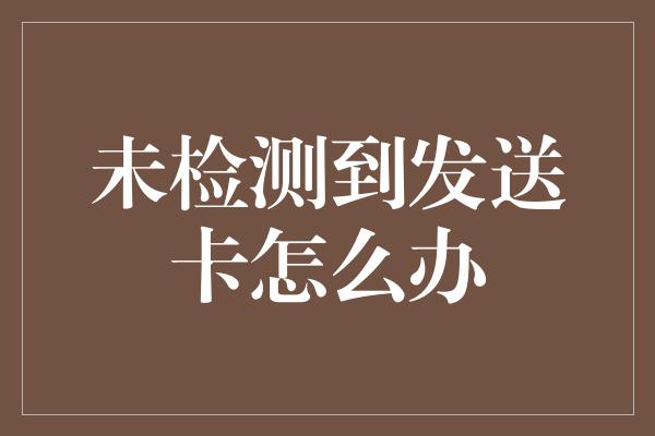 未检测到发送卡怎么办