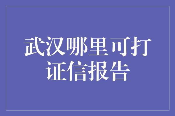 武汉哪里可打证信报告