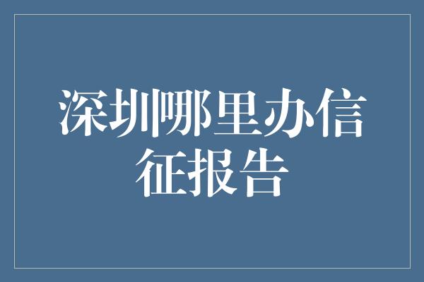 深圳哪里办信征报告