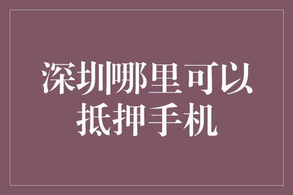 深圳哪里可以抵押手机