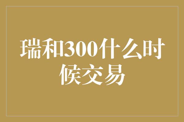 瑞和300什么时候交易