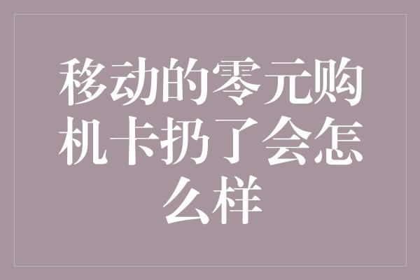 移动的零元购机卡扔了会怎么样