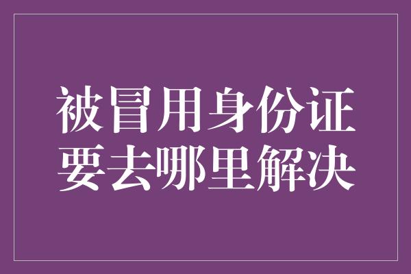 被冒用身份证要去哪里解决