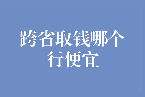 跨省取钱哪个行便宜