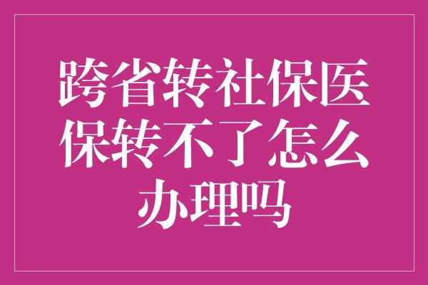 跨省转社保医保转不了怎么办理吗