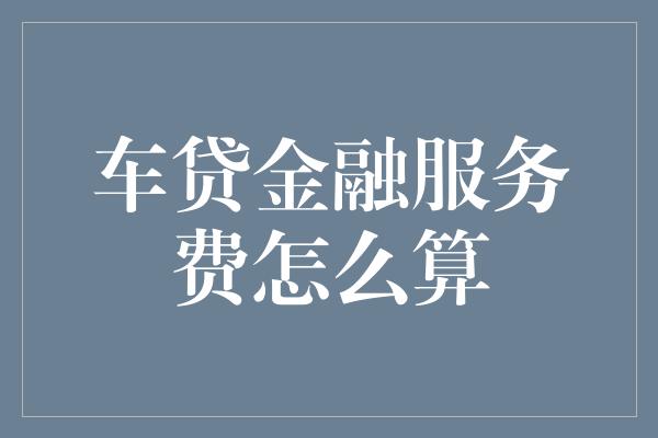 车贷金融服务费怎么算