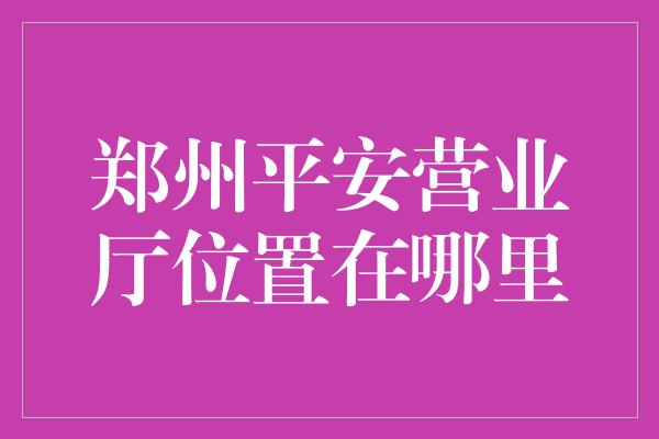 郑州平安营业厅位置在哪里