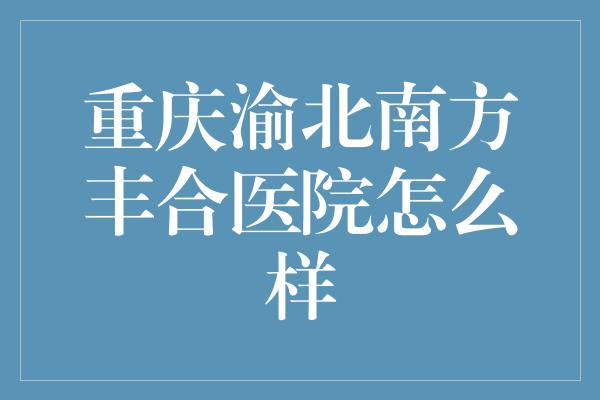 重庆渝北南方丰合医院怎么样