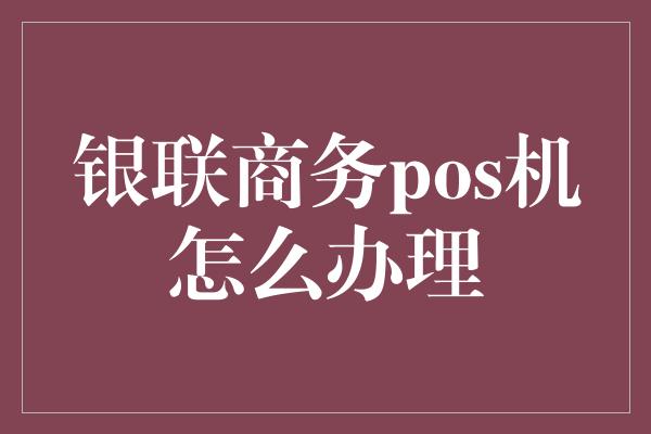 银联商务pos机怎么办理