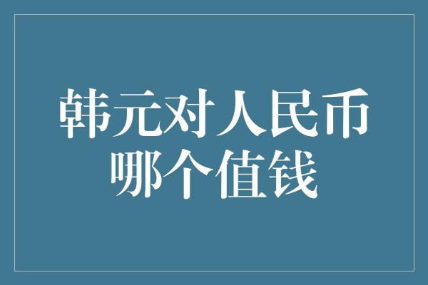 韩元对人民币哪个值钱