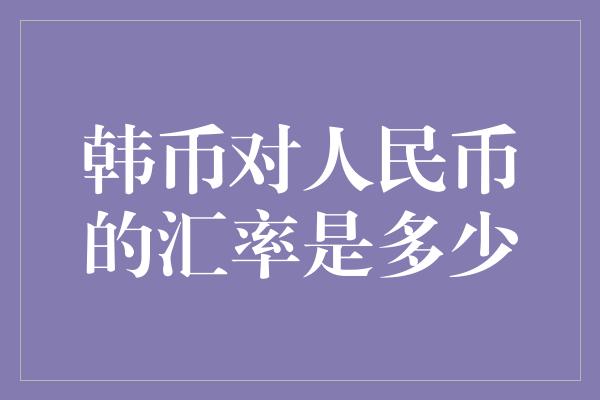 韩币对人民币的汇率是多少