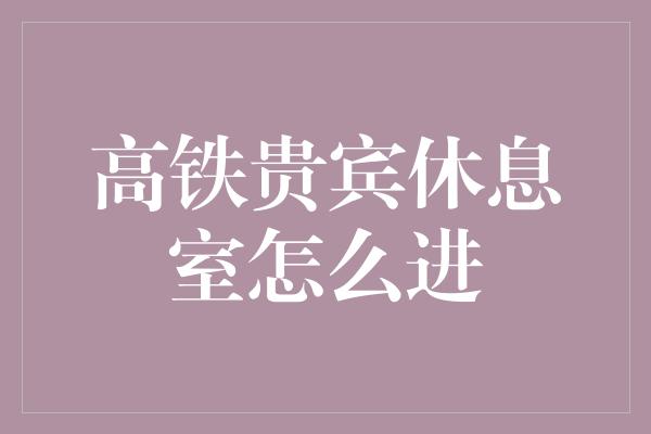 高铁贵宾休息室怎么进