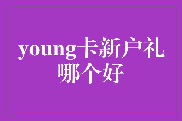 young卡新户礼哪个好